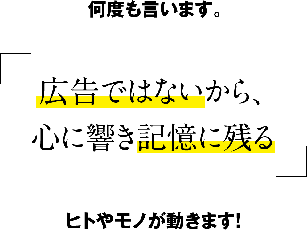広告ではないから心に響き記憶に残る
ヒトやモノが動きます！