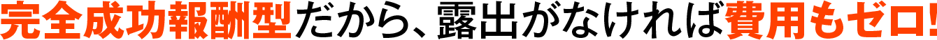 完全成功報酬型だから、露出がなければ費用もゼロ！